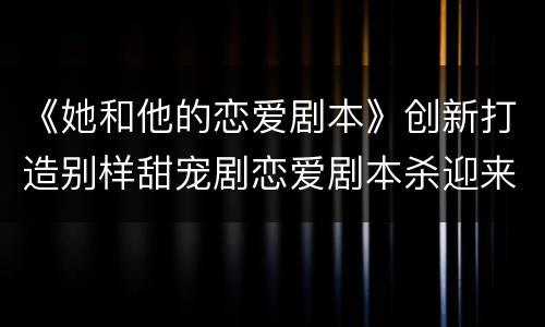 《她和他的恋爱剧本》创新打造别样甜宠剧恋爱剧本杀迎来完美收官