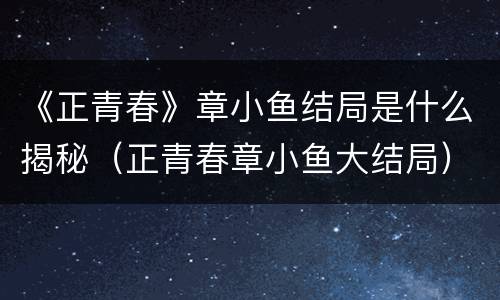 《正青春》章小鱼结局是什么揭秘（正青春章小鱼大结局）