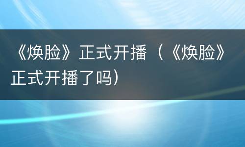 《焕脸》正式开播（《焕脸》正式开播了吗）