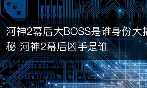 河神2幕后大BOSS是谁身份大揭秘 河神2幕后凶手是谁