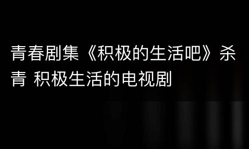 青春剧集《积极的生活吧》杀青 积极生活的电视剧