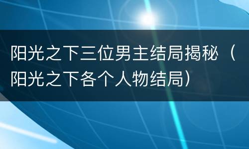 阳光之下三位男主结局揭秘（阳光之下各个人物结局）