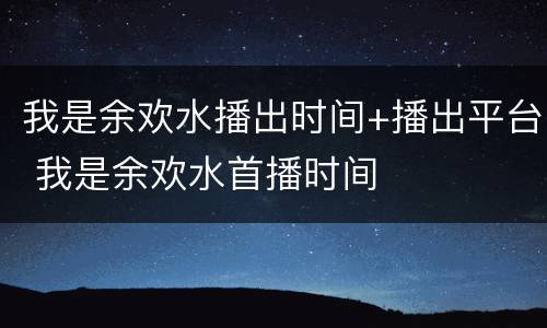 我是余欢水播出时间+播出平台 我是余欢水首播时间