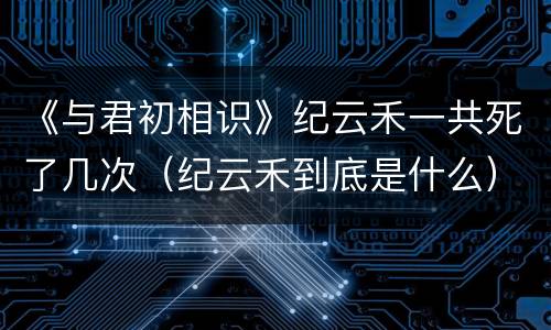 《与君初相识》纪云禾一共死了几次（纪云禾到底是什么）