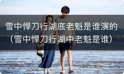 雪中悍刀行湖底老魁是谁演的（雪中悍刀行湖中老魁是谁）