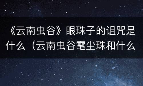 《云南虫谷》眼珠子的诅咒是什么（云南虫谷雮尘珠和什么才可以解除诅咒）