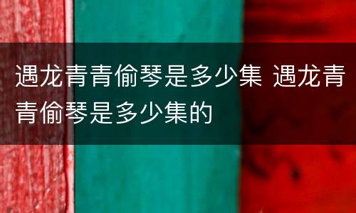 遇龙青青偷琴是多少集 遇龙青青偷琴是多少集的