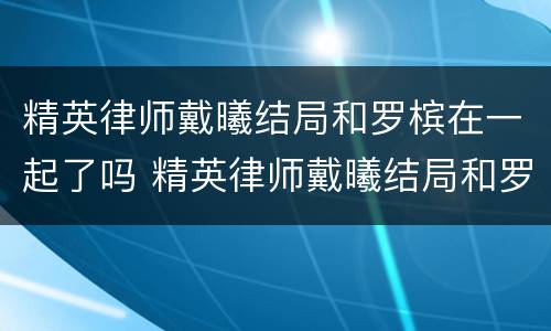 精英律师戴曦结局和罗槟在一起了吗 精英律师戴曦结局和罗槟在一起了吗视频