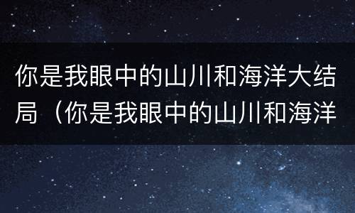 你是我眼中的山川和海洋大结局（你是我眼中的山川和海洋大结局怎么样）