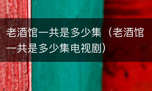 老酒馆一共是多少集（老酒馆一共是多少集电视剧）