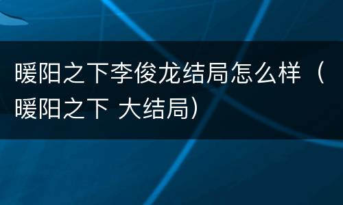 暖阳之下李俊龙结局怎么样（暖阳之下 大结局）