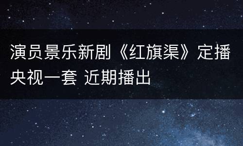 演员景乐新剧《红旗渠》定播央视一套 近期播出