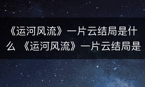 《运河风流》一片云结局是什么 《运河风流》一片云结局是什么样的