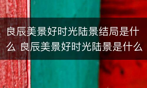 良辰美景好时光陆景结局是什么 良辰美景好时光陆景是什么时候发现梁辰的