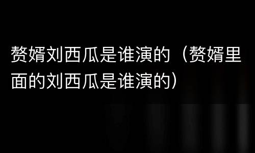 赘婿刘西瓜是谁演的（赘婿里面的刘西瓜是谁演的）