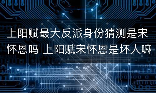 上阳赋最大反派身份猜测是宋怀恩吗 上阳赋宋怀恩是坏人嘛