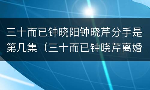 三十而已钟晓阳钟晓芹分手是第几集（三十而已钟晓芹离婚是哪集）