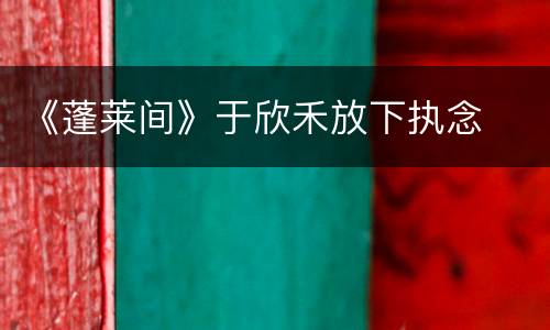 《蓬莱间》于欣禾放下执念