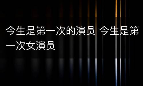 今生是第一次的演员 今生是第一次女演员