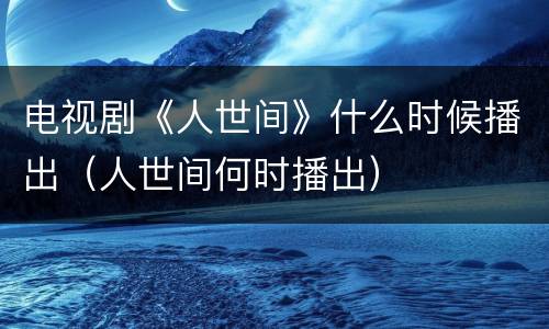 电视剧《人世间》什么时候播出（人世间何时播出）