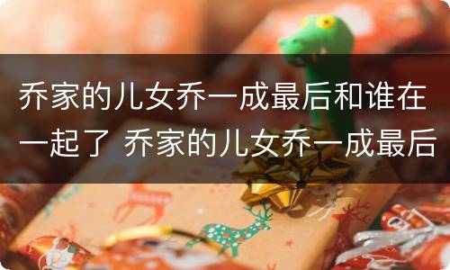 乔家的儿女乔一成最后和谁在一起了 乔家的儿女乔一成最后跟谁结婚