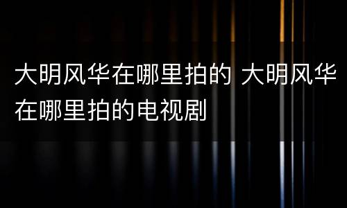 大明风华在哪里拍的 大明风华在哪里拍的电视剧
