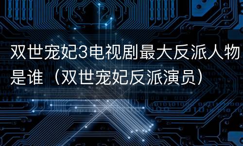 双世宠妃3电视剧最大反派人物是谁（双世宠妃反派演员）