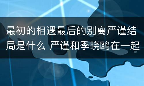 最初的相遇最后的别离严谨结局是什么 严谨和季晓鸥在一起了吗