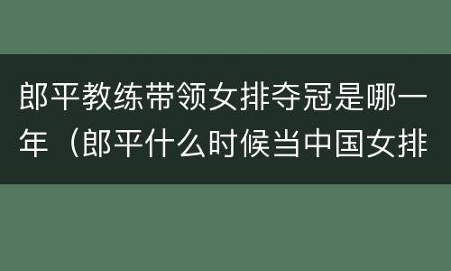 郎平教练带领女排夺冠是哪一年（郎平什么时候当中国女排教练）