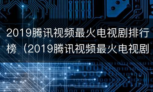 2019腾讯视频最火电视剧排行榜（2019腾讯视频最火电视剧排行榜下载）