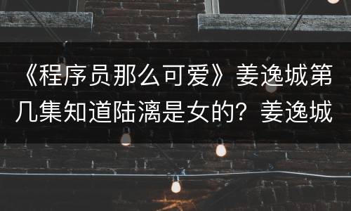 《程序员那么可爱》姜逸城第几集知道陆漓是女的？姜逸城有什么放不下的人吗？