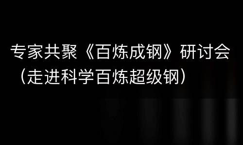 专家共聚《百炼成钢》研讨会（走进科学百炼超级钢）