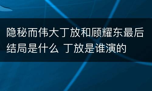隐秘而伟大丁放和顾耀东最后结局是什么 丁放是谁演的