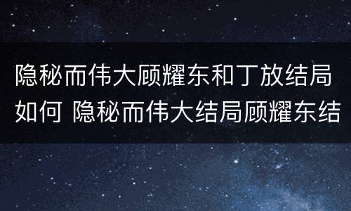 隐秘而伟大顾耀东和丁放结局如何 隐秘而伟大结局顾耀东结局