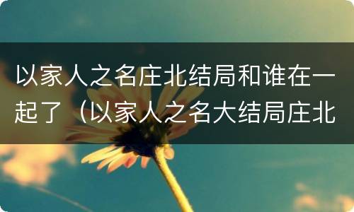 以家人之名庄北结局和谁在一起了（以家人之名大结局庄北）