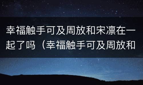 幸福触手可及周放和宋凛在一起了吗（幸福触手可及周放和宋凛在一起了吗知乎）