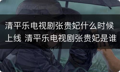 清平乐电视剧张贵妃什么时候上线 清平乐电视剧张贵妃是谁