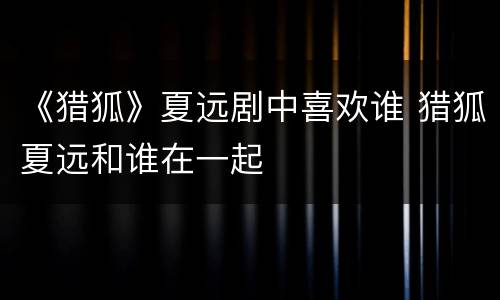 《猎狐》夏远剧中喜欢谁 猎狐夏远和谁在一起