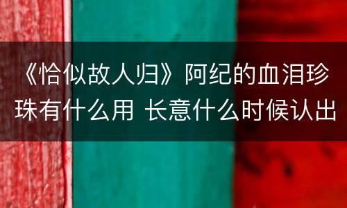 《恰似故人归》阿纪的血泪珍珠有什么用 长意什么时候认出阿纪就是纪云禾
