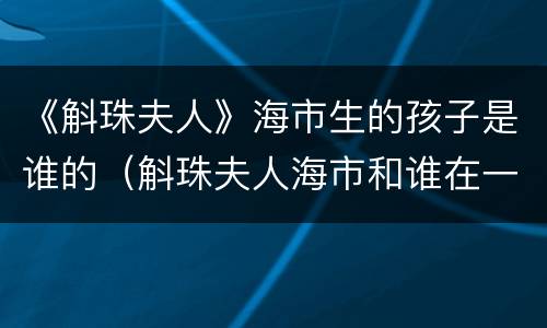 《斛珠夫人》海市生的孩子是谁的（斛珠夫人海市和谁在一起了）