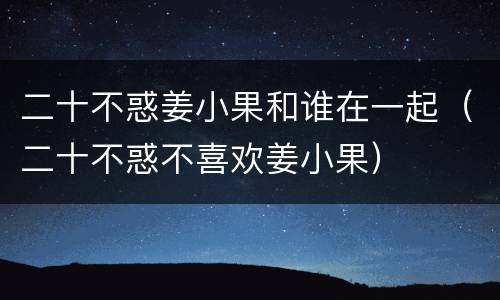 二十不惑姜小果和谁在一起（二十不惑不喜欢姜小果）