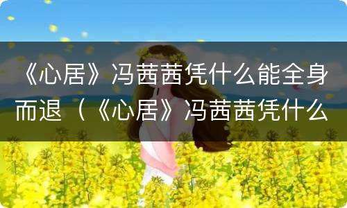 《心居》冯茜茜凭什么能全身而退（《心居》冯茜茜凭什么能全身而退）