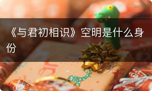 《与君初相识》空明是什么身份