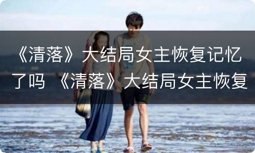 《清落》大结局女主恢复记忆了吗 《清落》大结局女主恢复记忆了吗