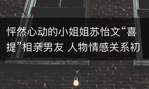怦然心动的小姐姐苏怡文“喜提”相亲男友 人物情感关系初显