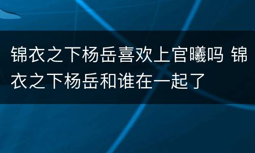 锦衣之下杨岳喜欢上官曦吗 锦衣之下杨岳和谁在一起了