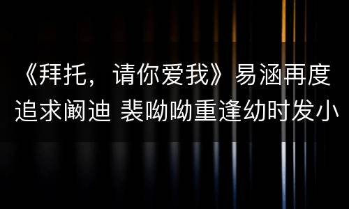 《拜托，请你爱我》易涵再度追求阚迪 裴呦呦重逢幼时发小