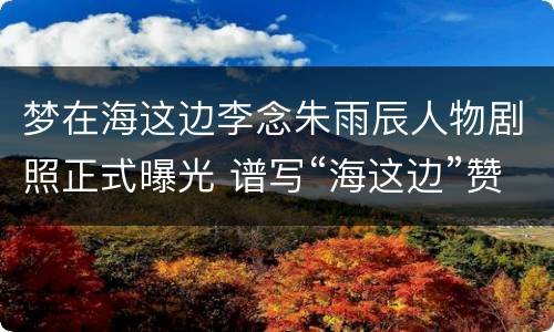 梦在海这边李念朱雨辰人物剧照正式曝光 谱写“海这边”赞歌