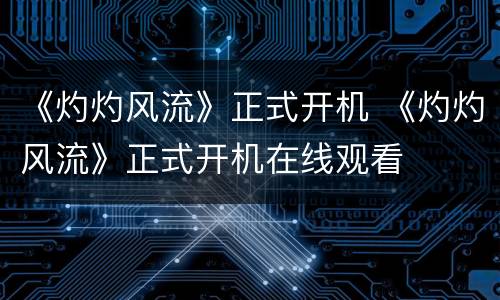 《灼灼风流》正式开机 《灼灼风流》正式开机在线观看