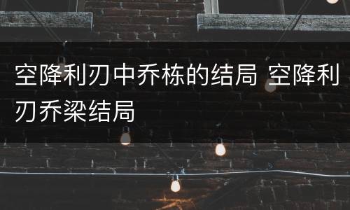 空降利刃中乔栋的结局 空降利刃乔梁结局